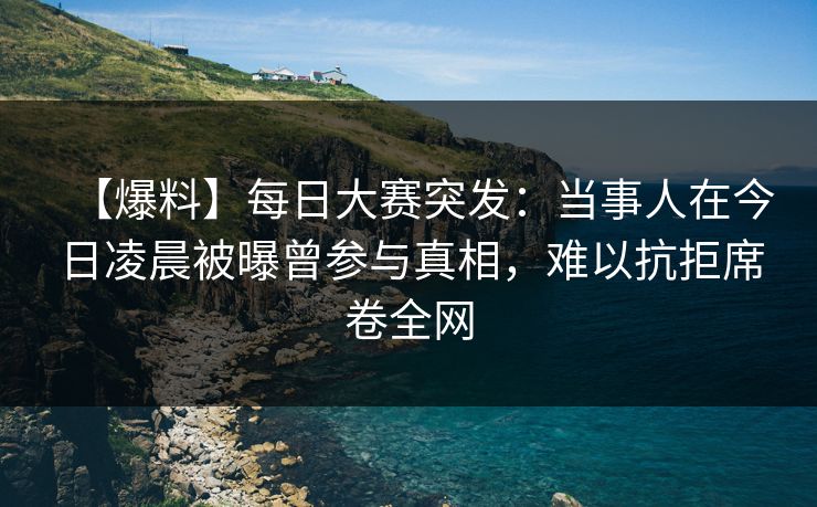 【爆料】每日大赛突发：当事人在今日凌晨被曝曾参与真相，难以抗拒席卷全网