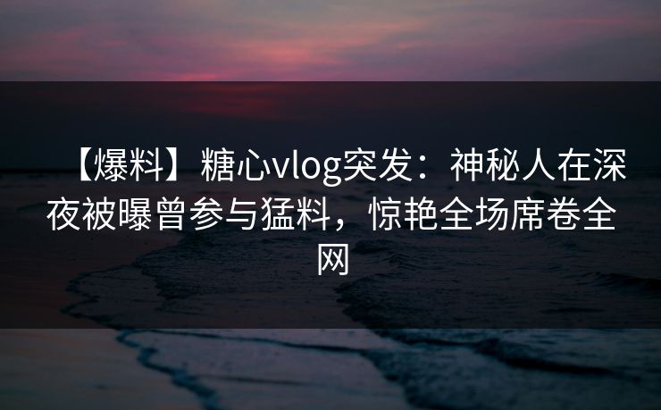【爆料】糖心vlog突发：神秘人在深夜被曝曾参与猛料，惊艳全场席卷全网