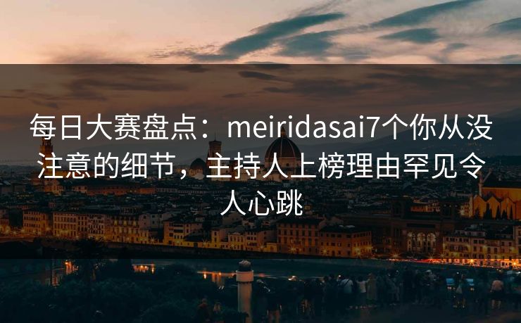 每日大赛盘点：meiridasai7个你从没注意的细节，主持人上榜理由罕见令人心跳