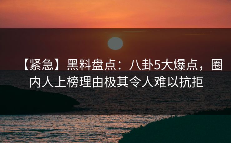 【紧急】黑料盘点：八卦5大爆点，圈内人上榜理由极其令人难以抗拒