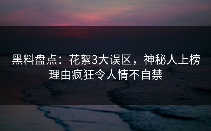 黑料盘点：花絮3大误区，神秘人上榜理由疯狂令人情不自禁