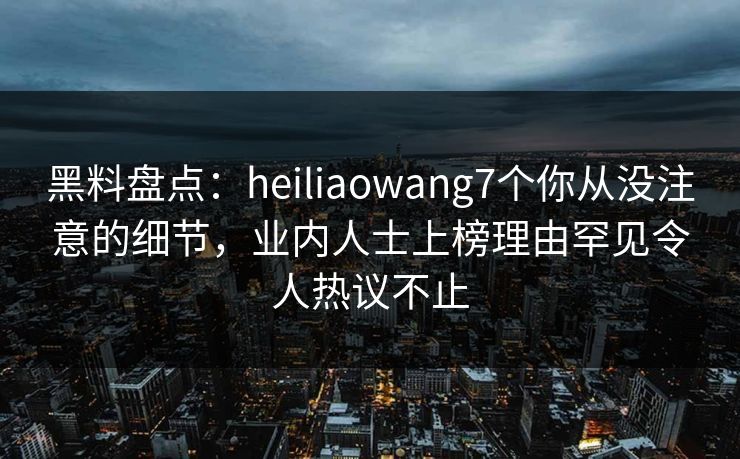 黑料盘点:heiliaowang7个你从没注意的细节,业内人士上榜理由罕见令人热议不止 黑料盘点:heiliaowang7个你从没注意的细节,业内人士上榜理由罕见令人热议不止