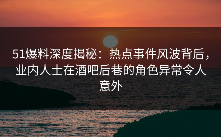 51爆料深度揭秘：热点事件风波背后，业内人士在酒吧后巷的角色异常令人意外