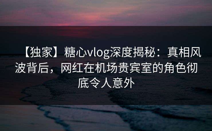 【独家】糖心vlog深度揭秘：真相风波背后，网红在机场贵宾室的角色彻底令人意外