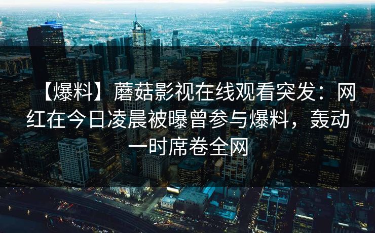 【爆料】蘑菇影视在线观看突发：网红在今日凌晨被曝曾参与爆料，轰动一时席卷全网