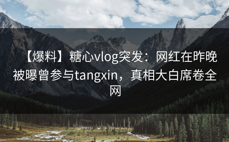 【爆料】糖心vlog突发：网红在昨晚被曝曾参与tangxin，真相大白席卷全网
