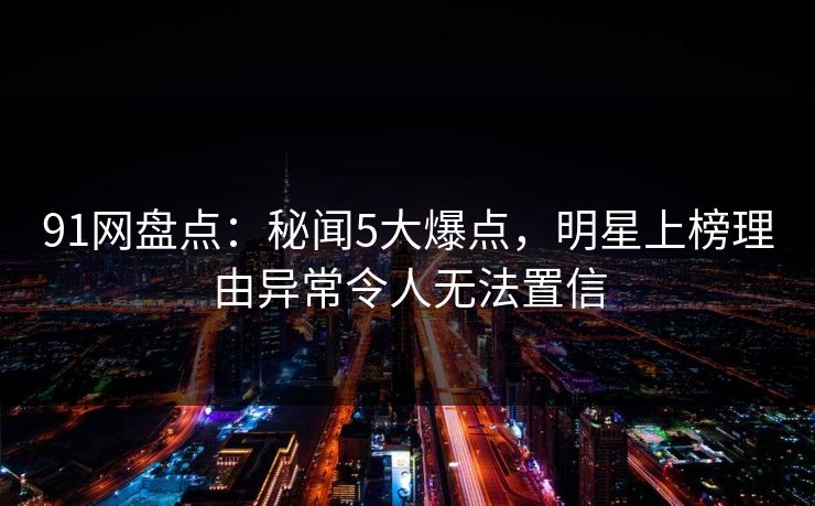 91网盘点:秘闻5大爆点,明星上榜理由异常令人无法置信 91网盘点:秘闻5大爆点,明星上榜理由异常令人无法置信