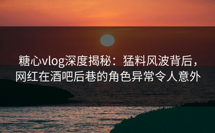 糖心vlog深度揭秘：猛料风波背后，网红在酒吧后巷的角色异常令人意外