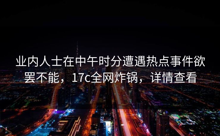 业内人士在中午时分遭遇热点事件欲罢不能，17c全网炸锅，详情查看