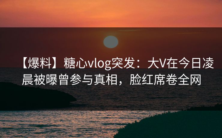 【爆料】糖心vlog突发：大V在今日凌晨被曝曾参与真相，脸红席卷全网