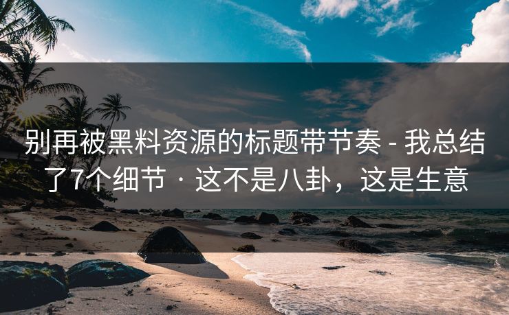 别再被黑料资源的标题带节奏 - 我总结了7个细节 · 这不是八卦，这是生意