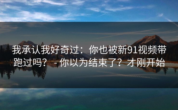 我承认我好奇过:你也被新91视频带跑过吗? - 你以为结束了?才刚开始 我承认我好奇过:你也被新91视频带跑过吗? - 你以为结束了?才刚开始