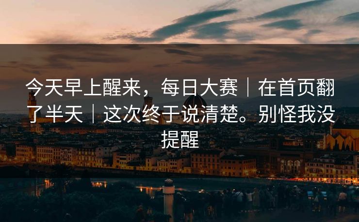 今天早上醒来，每日大赛｜在首页翻了半天｜这次终于说清楚。别怪我没提醒