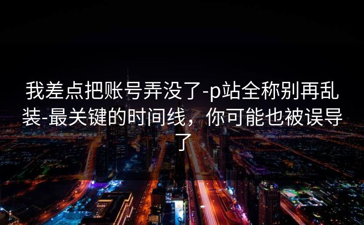 我差点把账号弄没了-p站全称别再乱装-最关键的时间线,你可能也被误导了 我差点把账号弄没了-p站全称别再乱装-最关键的时间线,你可能也被误导了