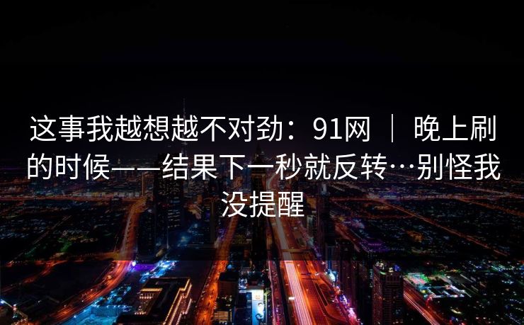 这事我越想越不对劲:91网 | 晚上刷的时候——结果下一秒就反转…别怪我没提醒 这事我越想越不对劲:91网 | 晚上刷的时候——结果下一秒就反转…别怪我没提醒