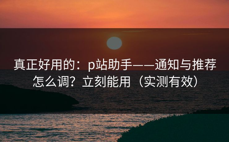 真正好用的:p站助手——通知与推荐怎么调?立刻能用(实测有效) 真正好用的:p站助手——通知与推荐怎么调?立刻能用(实测有效)