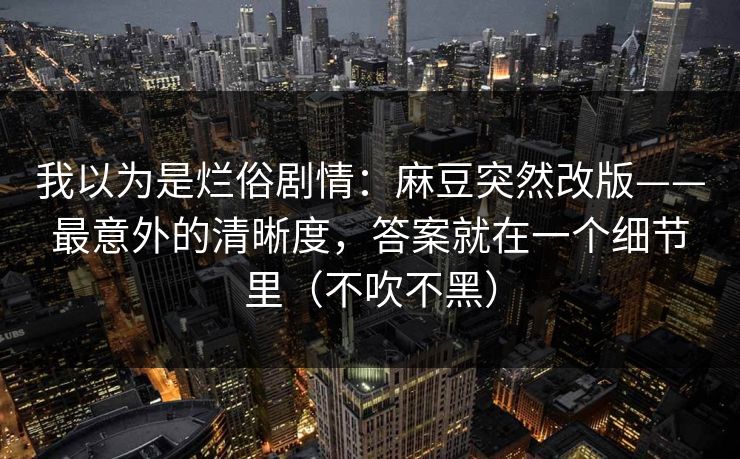 我以为是烂俗剧情：麻豆突然改版——最意外的清晰度，答案就在一个细节里（不吹不黑）