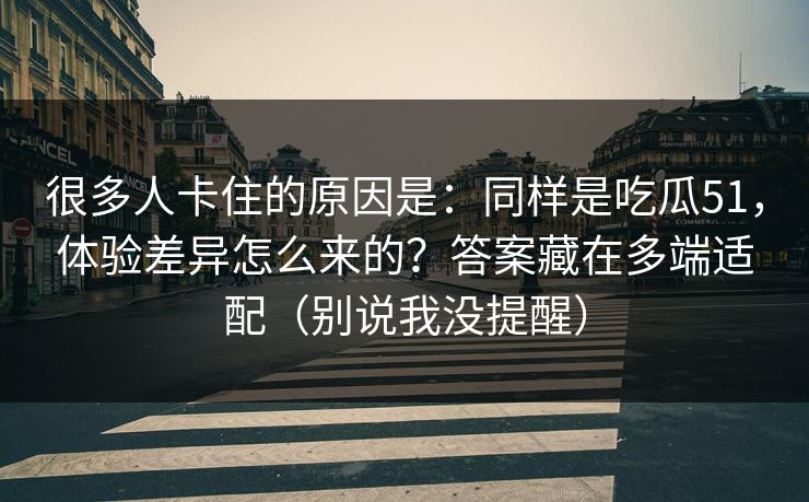 很多人卡住的原因是:同样是吃瓜51,体验差异怎么来的?答案藏在多端适配(别说我没提醒) 很多人卡住的原因是:同样是吃瓜51,体验差异怎么来的?答案藏在多端适配(别说我没提醒)