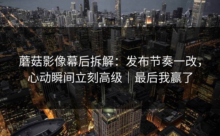 蘑菇影像幕后拆解：发布节奏一改，心动瞬间立刻高级｜最后我赢了