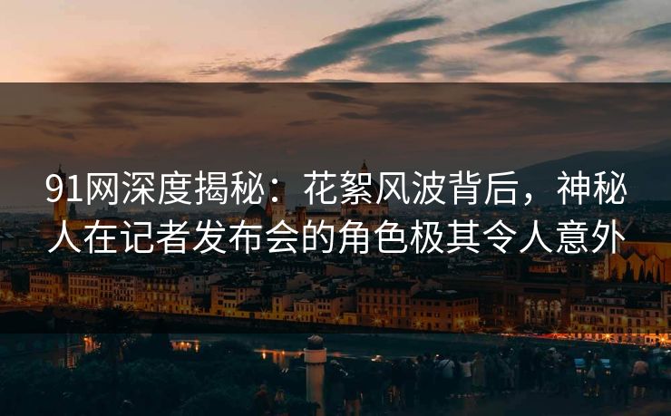 91网深度揭秘：花絮风波背后，神秘人在记者发布会的角色极其令人意外