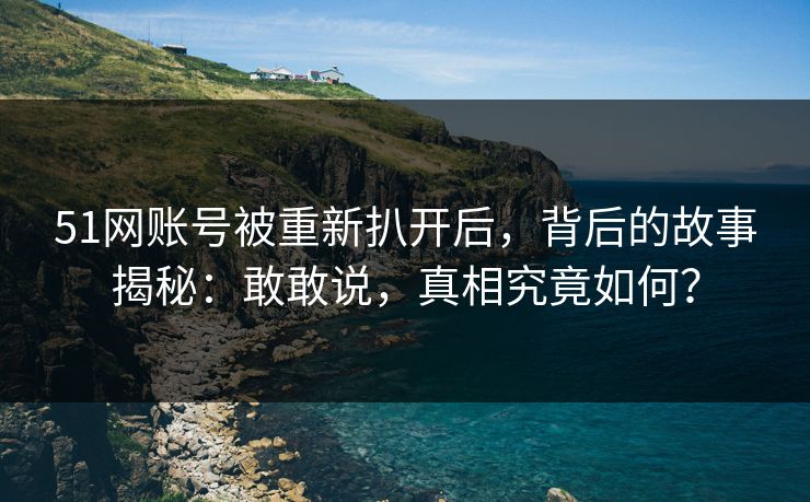 51网账号被重新扒开后，背后的故事揭秘：敢敢说，真相究竟如何？