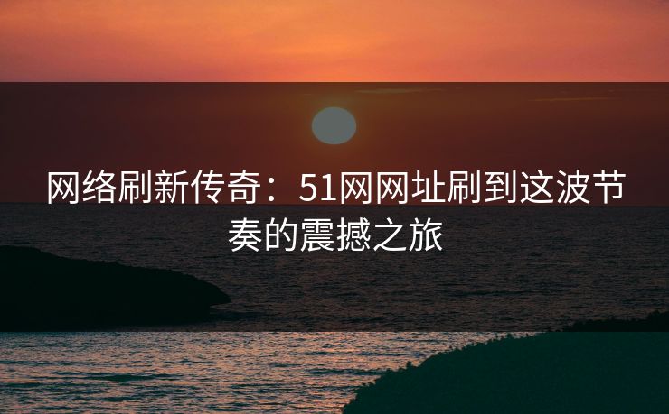 网络刷新传奇：51网网址刷到这波节奏的震撼之旅