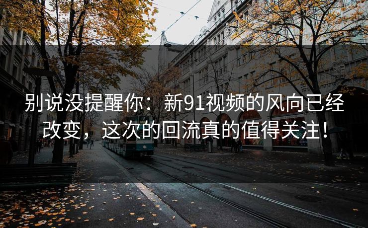 别说没提醒你：新91视频的风向已经改变，这次的回流真的值得关注！