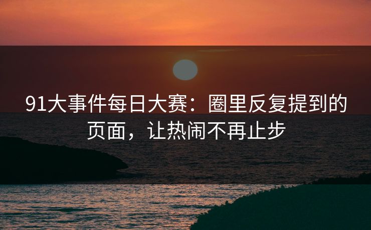 91大事件每日大赛：圈里反复提到的页面，让热闹不再止步